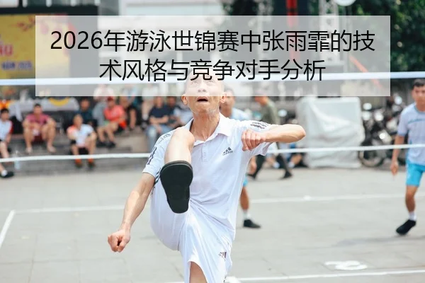 2026年游泳世锦赛中张雨霏的技术风格与竞争对手分析