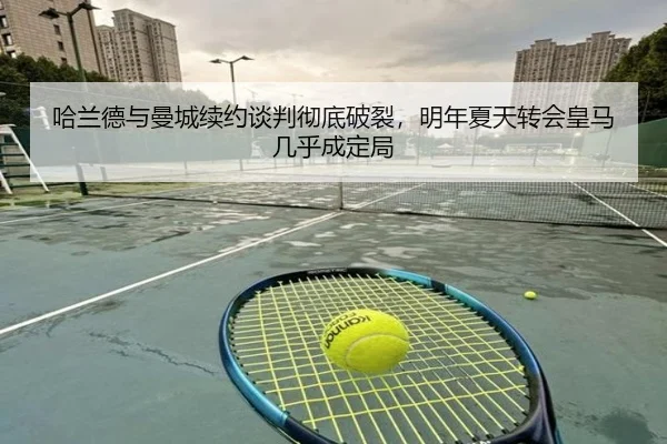哈兰德与曼城续约谈判彻底破裂，明年夏天转会皇马几乎成定局