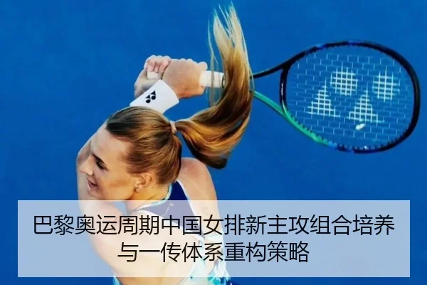 巴黎奥运周期中国女排新主攻组合培养与一传体系重构策略