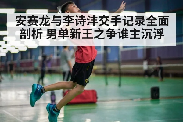 安赛龙与李诗沣交手记录全面剖析 男单新王之争谁主沉浮